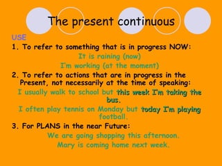 The present continuous USE 1. To refer to something that is in progress NOW: It is raining (now) I’m working (at the moment) 2. To refer to actions that are in progress in the Present, not necessarily at the time of speaking: I usually walk to school but  this week I’m taking the bus. I often play tennis on Monday but  today I’m playing  football. 3. For PLANS in the near Future: We are going shopping this afternoon. Mary is coming home next week. 