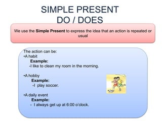 SIMPLE PRESENT
DO / DOES
We use the Simple Present to express the idea that an action is repeated or
usual
The action can be:
•A habit
Example:
-I like to clean my room in the morning.
•A hobby
Example:
-I play soccer.
•A daily event
Example:
- I always get up at 6:00 o’clock.
 