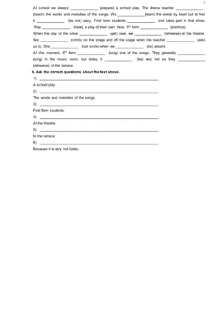 3
At school we always ______________ (prepare) a school play. The drama teacher ______________
(teach) the words and melodies of the songs. We ______________(learn) the words by heart but at first
it ______________ (be not) easy. First form students ______________ (not take) part in that show.
They ______________ (have) a play of their own. Now, 5th form ______________ (practice).
When the day of the show ______________ (get) near, we ______________ (rehearse) at the theatre.
We ______________ (climb) on the stage and off the stage when the teacher ______________ (ask)
us to. She ______________ (not smile) when we ______________ (be) absent.
At this moment, 6th form ______________ (sing) one of the songs. They generally ______________
(sing) in the music room, but today it ______________ (be) very hot so they ______________
(rehearse) in the terrace.
b. Ask the correct questions about the text above.
1) __________________________________________________________
A school play
2) __________________________________________________________
The words and melodies of the songs.
3) __________________________________________________________
First form students.
4) __________________________________________________________
At the theatre.
5) __________________________________________________________
In the terrace.
6) __________________________________________________________
Because it is very hot today.
 
