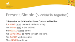 Present Simple (Vienkāršā tagadne)*Repeated or habitual actions./Universal truths.I ALWAYSbrush my teeth in the morning.You OFTENsing in the shower.He USUALLYdrinks coffee.We SOMETIMESgo home through the park.You RARELYvisit museums.They NEVERgo skiing.