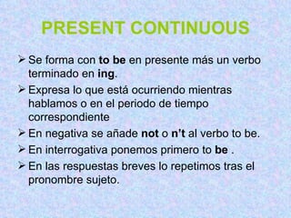 PRESENT CONTINUOUS Se forma con  to be  en presente más un verbo terminado en  ing . Expresa lo que está ocurriendo mientras hablamos o en el periodo de tiempo correspondiente En negativa se añade  not  o  n’t  al verbo to be. En interrogativa ponemos primero to  be  . En las respuestas breves lo repetimos tras el pronombre sujeto.  