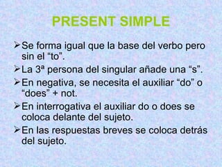 PRESENT SIMPLE Se forma igual que la base del verbo pero sin el “to”. La 3ª persona del singular añade una “s”. En negativa, se necesita el auxiliar “do” o “does” + not. En interrogativa el auxiliar do o does se coloca delante del sujeto. En las respuestas breves se coloca detrás del sujeto. 