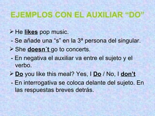 EJEMPLOS CON EL AUXILIAR “DO” He  likes  pop music. - Se añade una “s” en la 3ª persona del singular. She  doesn´t  go to concerts. - En negativa el auxiliar va entre el sujeto y el verbo. Do  you like this meal? Yes, I  Do  / No, I  don’t - En interrogativa se coloca delante del sujeto. En las respuestas breves detrás. 