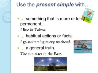 Use the present simple with…
 … something that is more or less
permanent.
I live in Tokyo.
 … habitual actions or facts.
I go swimming every weekend.
 … a general truth.
The sun rises in the East.
 