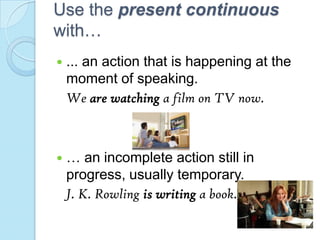 Use the present continuous
with…
 ... an action that is happening at the
moment of speaking.
We are watching a film on TV now.
 … an incomplete action still in
progress, usually temporary.
J. K. Rowling is writing a book.
 