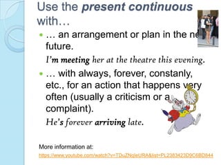 Use the present continuous
with…
 … an arrangement or plan in the near
future.
I’m meeting her at the theatre this evening.
 … with always, forever, constanly,
etc., for an action that happens very
often (usually a criticism or a
complaint).
He’s forever arriving late.
More information at:
https://www.youtube.com/watch?v=TDuZNqIeURA&list=PL2383423D9C6BD844
 