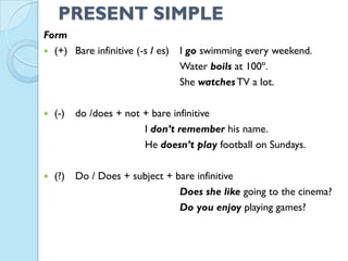 PRESENT SIMPLE
Form
 (+) Bare infinitive (-s / es) I go swimming every weekend.
Water boils at 100º.
She watches TV a lot.
 (-) do /does + not + bare infinitive
I don’t remember his name.
He doesn’t play football on Sundays.
 (?) Do / Does + subject + bare infinitive
Does she like going to the cinema?
Do you enjoy playing games?
 