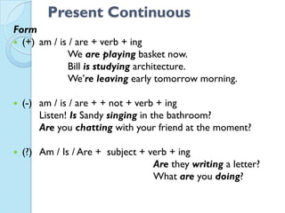 Present Continuous
Form
 (+) am / is / are + verb + ing
We are playing basket now.
Bill is studying architecture.
We’re leaving early tomorrow morning.
 (-) am / is / are + + not + verb + ing
Listen! Is Sandy singing in the bathroom?
Are you chatting with your friend at the moment?
 (?) Am / Is / Are + subject + verb + ing
Are they writing a letter?
What are you doing?
 