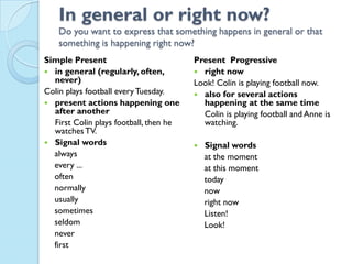 In general or right now?
Do you want to express that something happens in general or that
something is happening right now?
Simple Present
 in general (regularly, often,
never)
Colin plays football everyTuesday.
 present actions happening one
after another
First Colin plays football, then he
watchesTV.
 Signal words
always
every ...
often
normally
usually
sometimes
seldom
never
first
Present Progressive
 right now
Look! Colin is playing football now.
 also for several actions
happening at the same time
Colin is playing football and Anne is
watching.
 Signal words
at the moment
at this moment
today
now
right now
Listen!
Look!
 