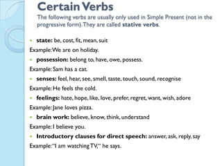 CertainVerbs
The following verbs are usually only used in Simple Present (not in the
progressive form).They are called stative verbs.
 state: be, cost, fit, mean, suit
Example:We are on holiday.
 possession: belong to, have, owe, possess.
Example: Sam has a cat.
 senses: feel, hear, see, smell, taste, touch, sound, recognise
Example: He feels the cold.
 feelings: hate, hope, like, love, prefer, regret, want, wish, adore
Example: Jane loves pizza.
 brain work: believe, know, think, understand
Example: I believe you.
 Introductory clauses for direct speech: answer, ask, reply, say
Example:“I am watchingTV,“ he says.
 