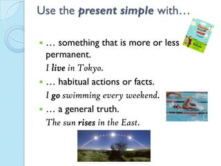 Use the present simple with…
 … something that is more or less
permanent.
I live in Tokyo.
 … habitual actions or facts.
I go swimming every weekend.
 … a general truth.
The sun rises in the East.
 