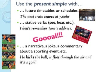 Use the present simple with…
 … future timetables or schedules.
The next train leaves at 7.00hs
 … stative verbs (see, hear, etc.).
I don’t remember Jane’s address.
 … a narrative, a joke, a commentary
about a sporting event, etc.
He kicks the ball, it flies through the air and
it’s a goal!
 