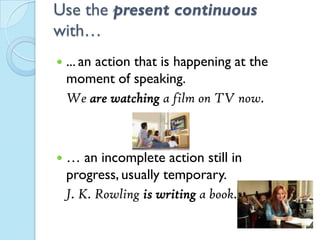 Use the present continuous
with…
 ... an action that is happening at the
moment of speaking.
We are watching a film on TV now.
 … an incomplete action still in
progress, usually temporary.
J. K. Rowling is writing a book.
 
