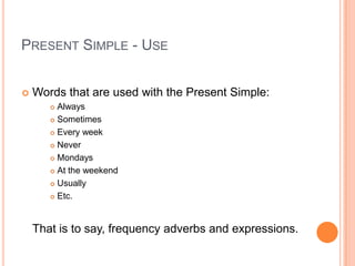 PRESENT SIMPLE - USE


   Words that are used with the Present Simple:
        Always
        Sometimes

        Every week

        Never

        Mondays

        At the weekend

        Usually

        Etc.




    That is to say, frequency adverbs and expressions.
 