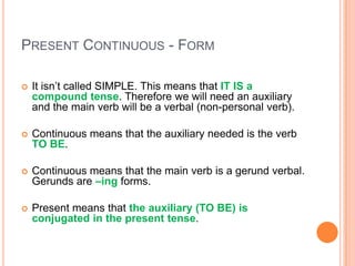 PRESENT CONTINUOUS - FORM

   It isn’t called SIMPLE. This means that IT IS a
    compound tense. Therefore we will need an auxiliary
    and the main verb will be a verbal (non-personal verb).

   Continuous means that the auxiliary needed is the verb
    TO BE.

   Continuous means that the main verb is a gerund verbal.
    Gerunds are –ing forms.

   Present means that the auxiliary (TO BE) is
    conjugated in the present tense.
 