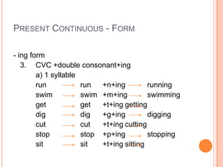 PRESENT CONTINUOUS - FORM

- ing form
   3. CVC +double consonant+ing
        a) 1 syllable
        run           run  +n+ing         running
        swim          swim +m+ing         swimming
        get           get  +t+ing getting
        dig           dig  +g+ing         digging
        cut           cut  +t+ing cutting
        stop          stop +p+ing         stopping
        sit           sit  +t+ing sitting
 