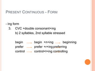 PRESENT CONTINUOUS - FORM

- ing form
   3. CVC +double consonant+ing
        b) 2 syllables, 2nd syllable stressed

       begin         begin +n+ing         beginning
       prefer        prefer +r+ing preferring
       control       control+l+ing controlling
 