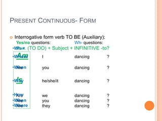 PRESENT CONTINUOUS- FORM

   Interrogative form verb TO BE (Auxiliary):
    Yes/no questions:          Wh- questions:
•Wh-+ (TO DO) + Subject + INFINITIVE -to?
  Aux.
    Am
•Where          I              dancing           ?

•When
  Are           you            dancing           ?


•WhyIs          he/she/it      dancing           ?


•How
  Are           we             dancing           ?
•When
  Are           you            dancing           ?
•Where
  Are           they           dancing           ?
 