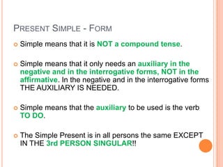 PRESENT SIMPLE - FORM
   Simple means that it is NOT a compound tense.

   Simple means that it only needs an auxiliary in the
    negative and in the interrogative forms, NOT in the
    affirmative. In the negative and in the interrogative forms
    THE AUXILIARY IS NEEDED.

   Simple means that the auxiliary to be used is the verb
    TO DO.

   The Simple Present is in all persons the same EXCEPT
    IN THE 3rd PERSON SINGULAR!!
 