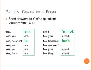 PRESENT CONTINUOUS- FORM
   Short answers to Yes/no questions:
    Auxiliary verb: TO BE.


Yes, I           am.         No, I           ‘m not.
Yes, you         are.        No, you         aren’t.
Yes, he/she/it   is.         No, he/she/it   isn’t.
Yes, we          are.        No, we aren’t.
Yes, you         are.        No, you        aren’t.
Yes, they        are.        No, they       aren’t.
 