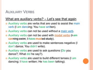 AUXILIARY VERBS
What are auxiliary verbs? – Let’s see that again
   Auxiliary verbs are verbs that are used to assist the main
    verb (I am dancing; You have written).
   Auxiliary verbs can not be used without a main verb.
   Auxiliary verbs can not be used with modal verbs (I am
    canning swim; I have musted study).
   Auxiliary verbs are used to make sentences negative (I
    don’t dance; You didn’t write).
   Auxiliary verbs are used to ask questions (Do you
    dance?; What did he say?).
   Auxiliary verbs are used to build different tenses (I am
    dancing; I have written; He has been talking).
 