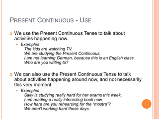PRESENT CONTINUOUS - USE
   We use the Present Continuous Tense to talk about
    activities happening now.
       Examples
         The kids are watching TV.
         We are studying the Present Continuous.
         I am not learning German, because this is an English class.
         Who are you writing to?

   We can also use the Present Continuous Tense to talk
    about activities happening around now, and not necessarily
    this very moment.
       Examples
         Sally is studying really hard for her exams this week.
         I am reading a really interesting book now.
         How hard are you rehearsing for the “mostra”?
         We aren't working hard these days.
 