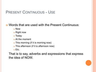 PRESENT CONTINUOUS - USE


   Words that are used with the Present Continuous:
        Now
        Right now

        Today

        At the moment

        This morning (if it is morning now)

        This afternoon (if it is afternoon now)

        Etc.


    That is to say, adverbs and expressions that express
    the idea of NOW.
 