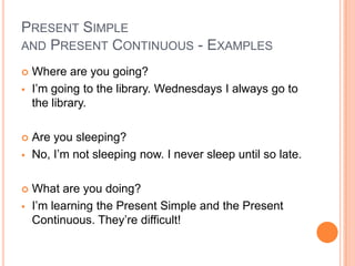 PRESENT SIMPLE
AND PRESENT CONTINUOUS - EXAMPLES

   Where are you going?
   I’m going to the library. Wednesdays I always go to
    the library.

   Are you sleeping?
   No, I’m not sleeping now. I never sleep until so late.

   What are you doing?
   I’m learning the Present Simple and the Present
    Continuous. They’re difficult!
 