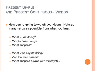 PRESENT SIMPLE
AND PRESENT CONTINUOUS - VIDEOS


   Now you’re going to watch two videos. Note as
    many verbs as possible from what you hear.

     What’s Bert doing?
     What’s Ernie doing?
     What happens?


     What’s the coyote doing?
     And the road runner?
     What happens always with the coyote?
 