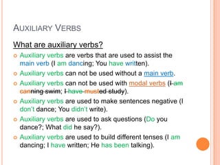 AUXILIARY VERBS
What are auxiliary verbs?
   Auxiliary verbs are verbs that are used to assist the
    main verb (I am dancing; You have written).
   Auxiliary verbs can not be used without a main verb.
   Auxiliary verbs can not be used with modal verbs (I am
    canning swim; I have musted study).
   Auxiliary verbs are used to make sentences negative (I
    don’t dance; You didn’t write).
   Auxiliary verbs are used to ask questions (Do you
    dance?; What did he say?).
   Auxiliary verbs are used to build different tenses (I am
    dancing; I have written; He has been talking).
 