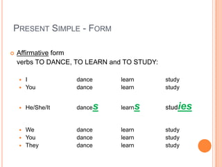 PRESENT SIMPLE - FORM

   Affirmative form
    verbs TO DANCE, TO LEARN and TO STUDY:

     I             dance       learn        study
     You           dance       learn        study


       He/She/It   dance   s   learn   s    studies


     We            dance       learn        study
     You           dance       learn        study
     They          dance       learn        study
 