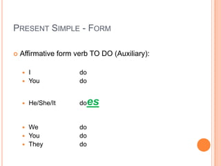 PRESENT SIMPLE - FORM

   Affirmative form verb TO DO (Auxiliary):

     I               do
     You             do


       He/She/It     does

     We              do
     You             do
     They            do
 