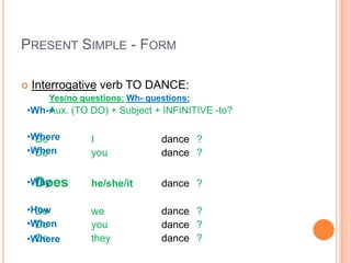 PRESENT SIMPLE - FORM

   Interrogative verb TO DANCE:
       Yes/no questions: Wh- questions:
•Wh-+
    Aux. (TO DO) + Subject + INFINITIVE -to?

•Where
  Do            I               dance ?
•When
  Do            you             dance ?

•Why
  Does          he/she/it       dance ?

•How
  Do            we              dance ?
•When
  Do            you             dance ?
•Where
  Do            they            dance ?
 