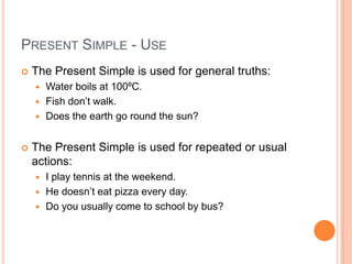 PRESENT SIMPLE - USE
   The Present Simple is used for general truths:
     Water boils at 100ºC.
     Fish don’t walk.
     Does the earth go round the sun?


   The Present Simple is used for repeated or usual
    actions:
     I play tennis at the weekend.
     He doesn’t eat pizza every day.
     Do you usually come to school by bus?
 