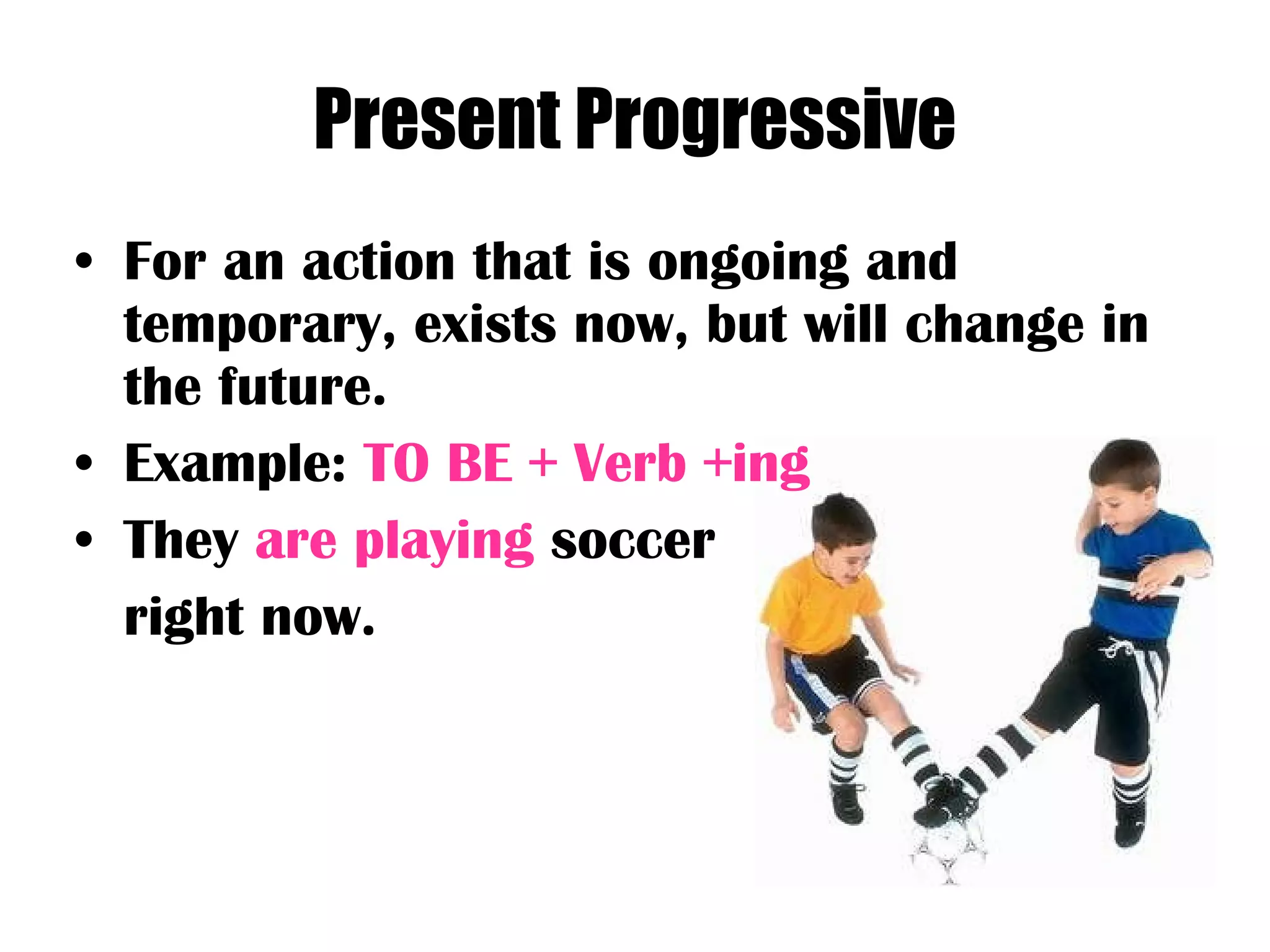 Present Progressive For an action that is ongoing and temporary, exists now, but will change in the future. Example:  TO BE + Verb +ing They  are playing  soccer  right now. 
