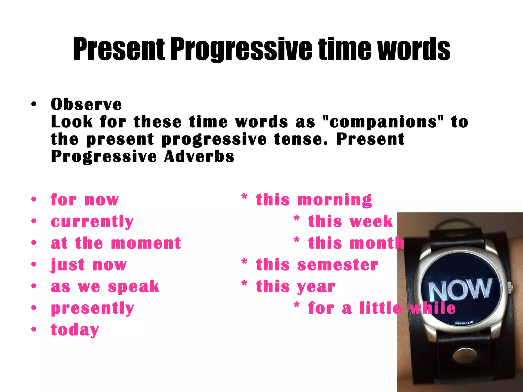 Present Progressive time words Observe Look for these time words as &quot;companions&quot; to the present progressive tense. Present Progressive Adverbs for now  * this morning  currently  * this week  at the moment  * this month  just now  * this semester  as we speak  * this year  presently  * for a little while  today  