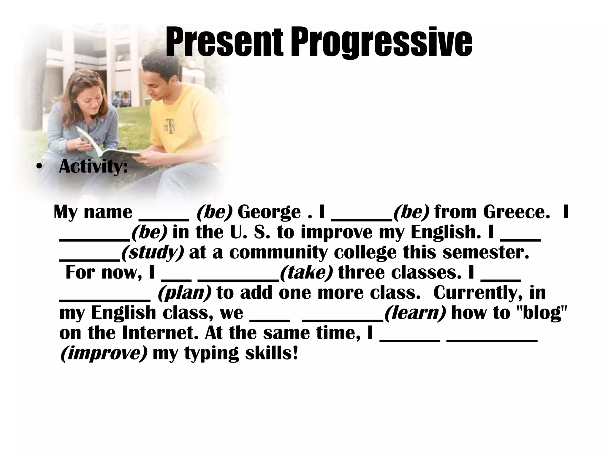 Present Progressive Activity: My name _____  (be)  George . I ______ (be)  from Greece.  I _______ (be)  in the U. S. to improve my English. I ____  ______ (study)  at a community college this semester.  For now, I ___ ________ (take)  three classes. I ____  _________  (plan)  to add one more class.  Currently, in my English class, we ____  ________ (learn)  how to &quot;blog&quot; on the Internet. At the same time, I ______ _________  (improve)  my typing skills! 