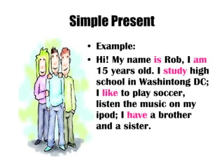 Simple Present Example: Hi! My name  is  Rob, I  am  15 years old. I  study  high school in Washintong DC; I  like  to play soccer, listen the music on my ipod; I  have  a brother and a sister.  