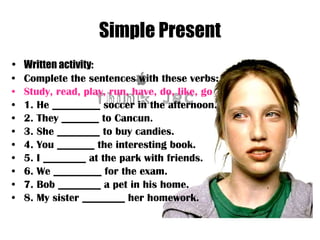 Simple Present Written activity: Complete the sentences with these verbs: Study, read, play, run, have, do, like, go 1. He _________ soccer in the afternoon. 2. They _______ to Cancun. 3. She ________ to buy candies. 4. You _______ the interesting book. 5. I ________ at the park with friends. 6. We _________ for the exam. 7. Bob ________ a pet in his home. 8. My sister ________ her homework. 