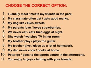 CHOOSE THE CORRECT OPTION:
1. I usually meet / meets my friends in the park.
2. My classmate often get / gets good marks.
3. My dog like / likes sweets.
4. My parents love / loves strawberries.
5. We never eat / eats fried eggs at night.
6. She watch / watches TV in her room.
7. My brother play / plays the guitar.
8. My teacher give / gives us a lot of homework.
9. My dad never cook / cooks at home.
10. Peter go / goes to the sports centre in the afternoons.
11. You enjoy /enjoys chatting with your friends.
 