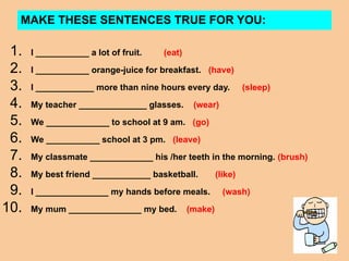 MAKE THESE SENTENCES TRUE FOR YOU:
1. I ___________ a lot of fruit. (eat)
2. I ___________ orange-juice for breakfast. (have)
3. I ____________ more than nine hours every day. (sleep)
4. My teacher ______________ glasses. (wear)
5. We _____________ to school at 9 am. (go)
6. We ___________ school at 3 pm. (leave)
7. My classmate _____________ his /her teeth in the morning. (brush)
8. My best friend ____________ basketball. (like)
9. I _______________ my hands before meals. (wash)
10. My mum _______________ my bed. (make)
 