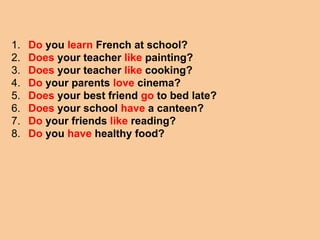 1. Do you learn French at school?
2. Does your teacher like painting?
3. Does your teacher like cooking?
4. Do your parents love cinema?
5. Does your best friend go to bed late?
6. Does your school have a canteen?
7. Do your friends like reading?
8. Do you have healthy food?
 