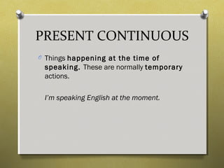 PRESENT CONTINUOUS
O Things happening at the time of
speaking. These are normally temporary
actions.
I’m speaking English at the moment.
 