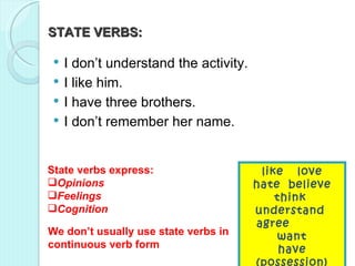 STATE VERBS:  I am not understanding / I don’t understand the activity.  I like him / I’m liking him.  I have / am having three brothers. I don’t remember / am not remembering her name.  State verbs express:  Opinions  Feelings  Cognition  We don’t usually use state verbs in continuous verb form like love hate  believe think understand  agree  want have (possession) know  be  I don’t understand the activity.  I like him.  I have three brothers. I don’t remember her name.  