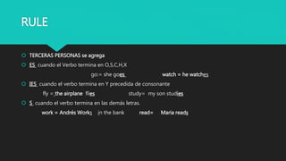 RULE
 TERCERAS PERSONAS se agrega
 ES cuando el Verbo termina en O,S,C,H,X
go:= she goes watch = he watches
 IES cuando el verbo termina en Y precedida de consonante
fly = the airplane flies study= my son studies
 S cuando el verbo termina en las demás letras.
work = Andrés Works in the bank read= Maria reads
 
