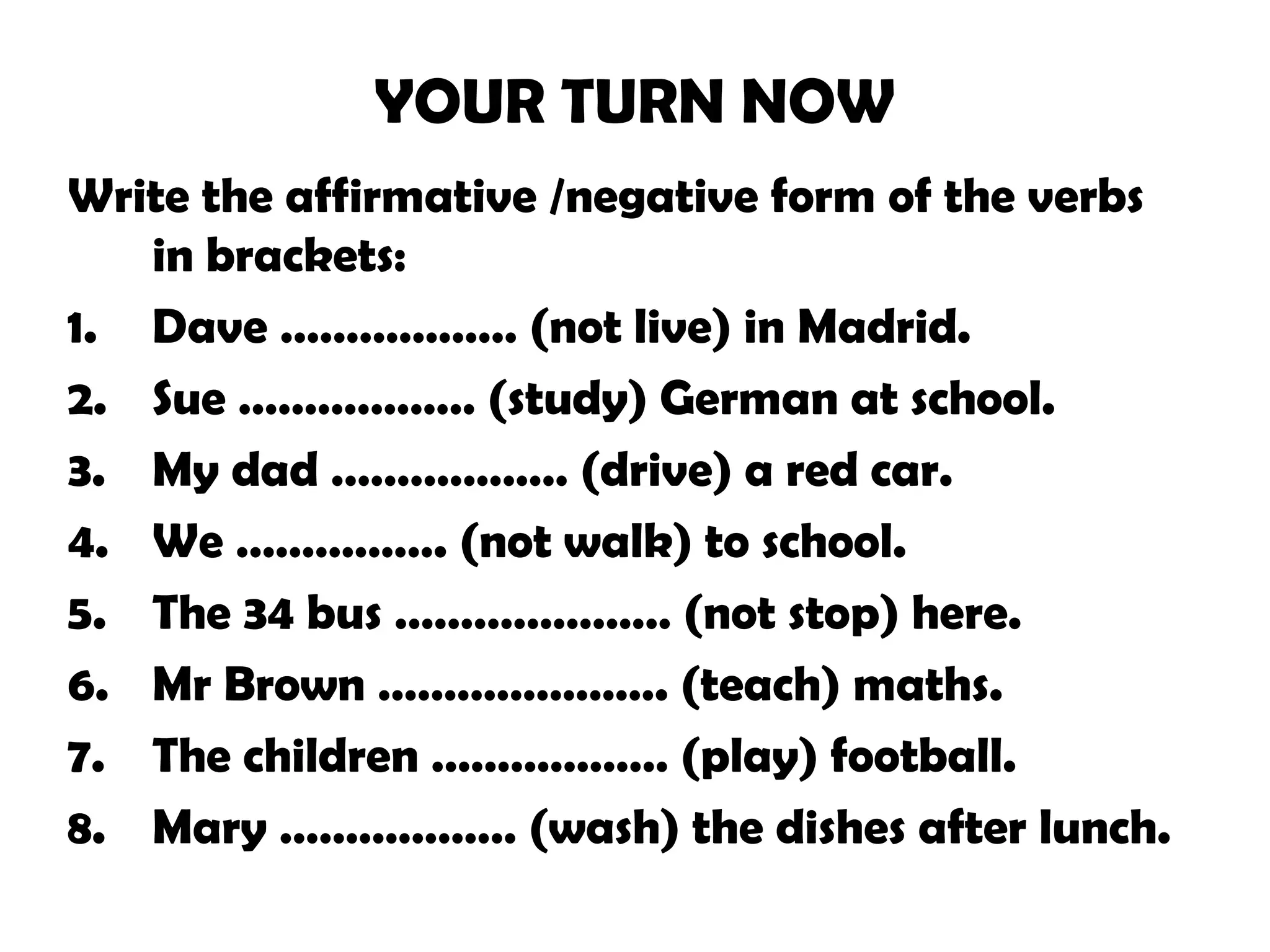 YOUR TURN NOW
Write the affirmative /negative form of the verbs
in brackets:
1. Dave ……………… (not live) in Madrid.
2. Sue ……………… (study) German at school.
3. My dad ……………… (drive) a red car.
4. We ……………. (not walk) to school.
5. The 34 bus ………………… (not stop) here.
6. Mr Brown …………………. (teach) maths.
7. The children ……………… (play) football.
8. Mary ……………… (wash) the dishes after lunch.
 