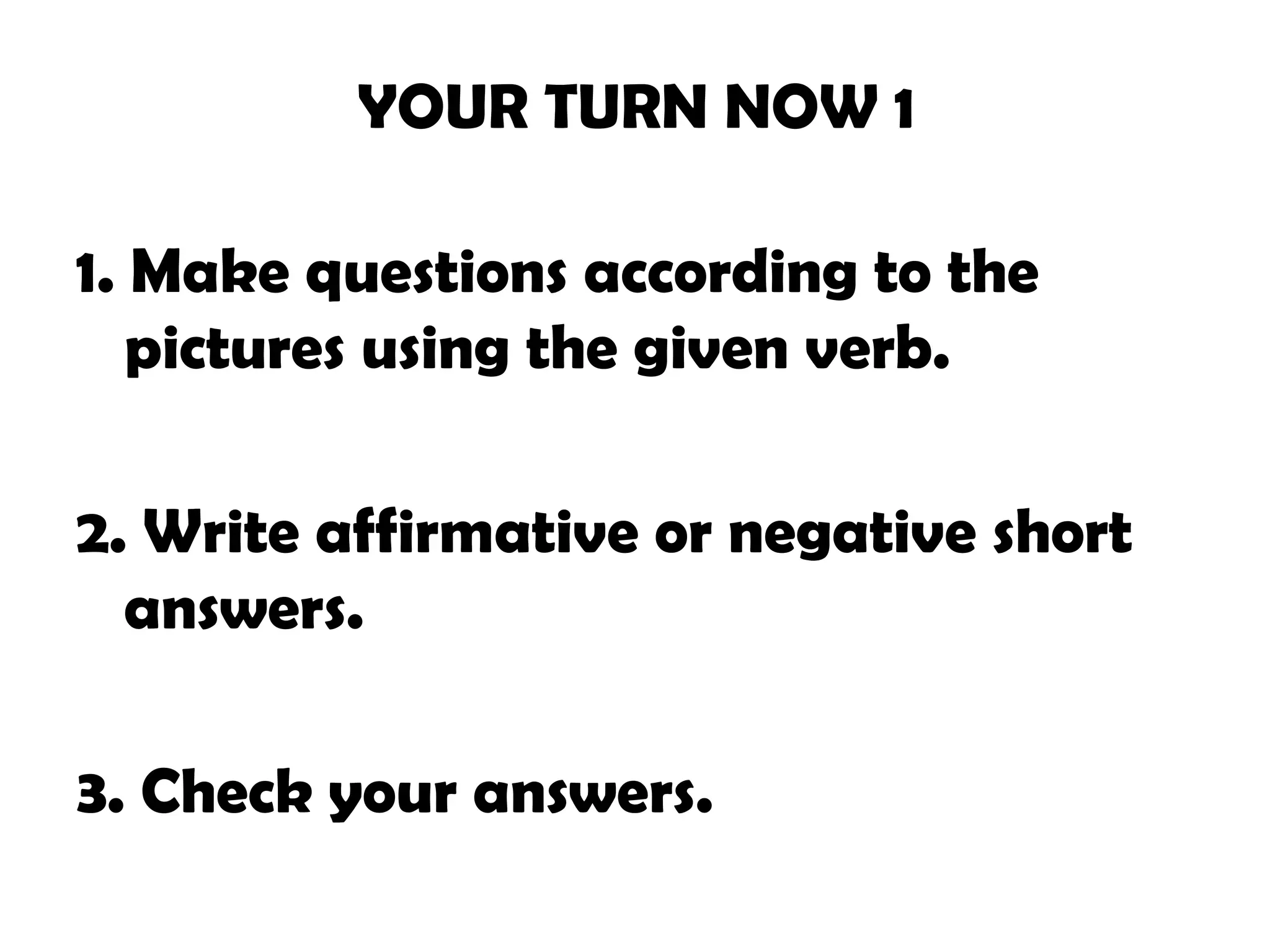 YOUR TURN NOW 1
1. Make questions according to the
pictures using the given verb.
2. Write affirmative or negative short
answers.
3. Check your answers.
 