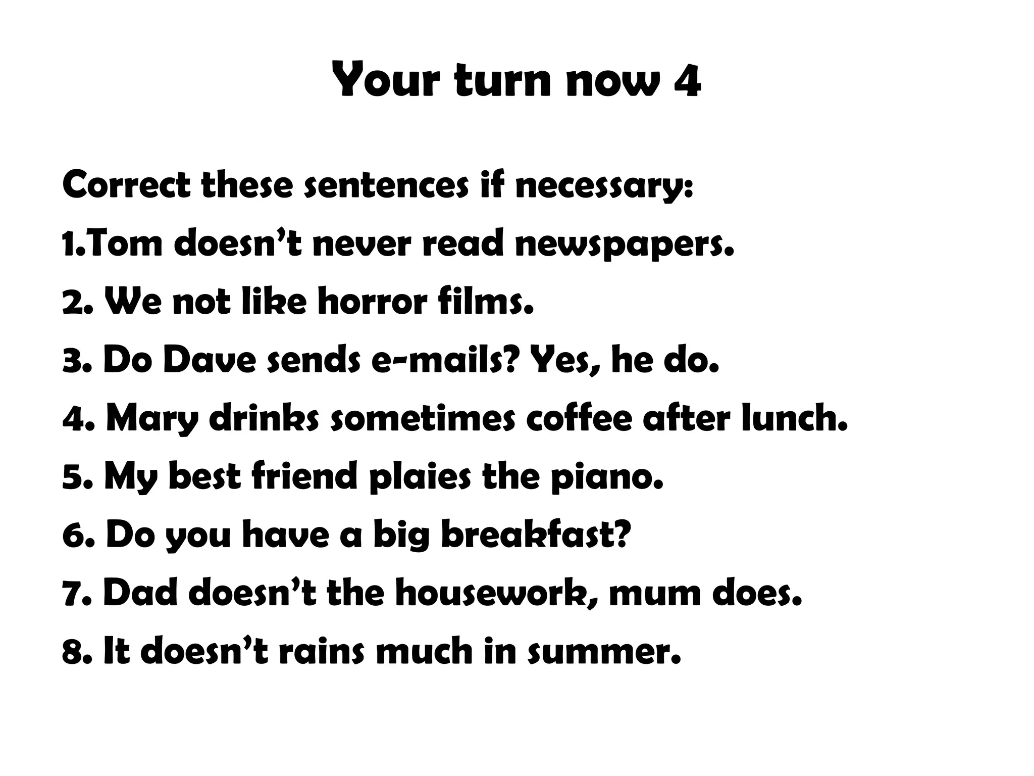 Your turn now 4
Correct these sentences if necessary:
1.Tom doesn’t never read newspapers.
2. We not like horror films.
3. Do Dave sends e-mails? Yes, he do.
4. Mary drinks sometimes coffee after lunch.
5. My best friend plaies the piano.
6. Do you have a big breakfast?
7. Dad doesn’t the housework, mum does.
8. It doesn’t rains much in summer.
 