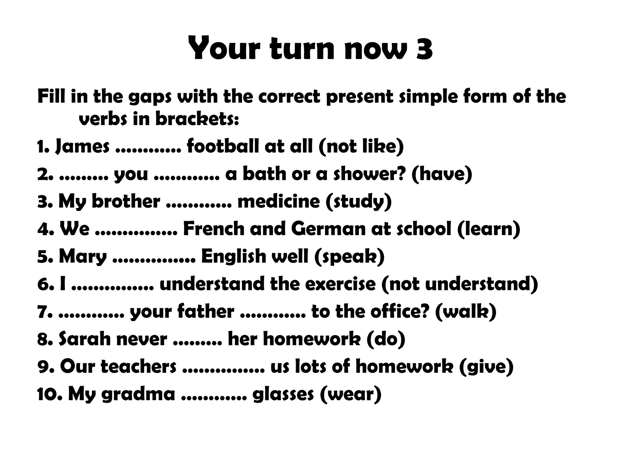 Your turn now 3
Fill in the gaps with the correct present simple form of the
verbs in brackets:
1. James ………… football at all (not like)
2. ……… you ………… a bath or a shower? (have)
3. My brother ………… medicine (study)
4. We …………… French and German at school (learn)
5. Mary …………... English well (speak)
6. I …………… understand the exercise (not understand)
7. ………… your father ………… to the office? (walk)
8. Sarah never ……… her homework (do)
9. Our teachers …………… us lots of homework (give)
10. My gradma ………… glasses (wear)

 