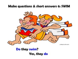 Make questions & short answers 6: SWIM

Do they swim?
Yes, they do

 